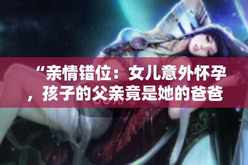 “親情錯位：女兒意外懷孕，孩子的父親竟是她的爸爸！”