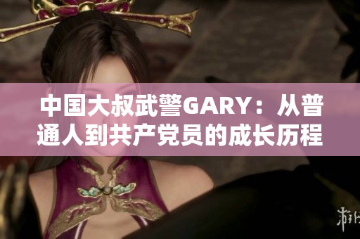 中國(guó)大叔武警GARY：從普通人到共產(chǎn)黨員的成長(zhǎng)歷程
