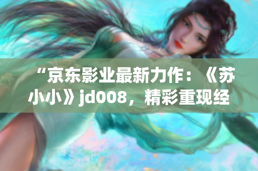 “京東影業(yè)最新力作：《蘇小小》jd008，精彩重現經典故事！”