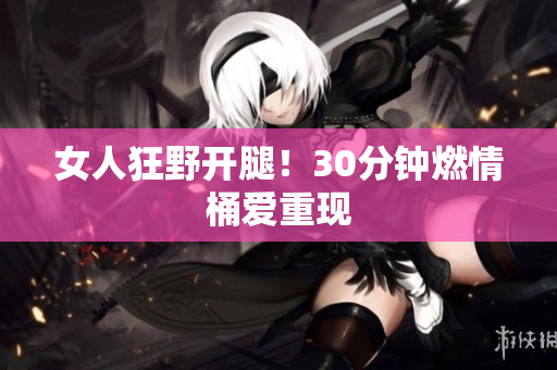女人狂野開(kāi)腿！30分鐘燃情桶愛(ài)重現(xiàn)
