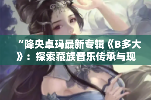 “降央卓瑪最新專輯《B多大》：探索藏族音樂傳承與現(xiàn)代融合”