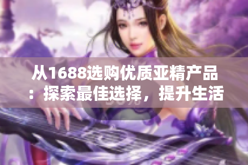 從1688選購優(yōu)質(zhì)亞精產(chǎn)品：探索最佳選擇，提升生活品質(zhì)