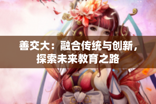 善交大：融合傳統(tǒng)與創(chuàng)新，探索未來教育之路