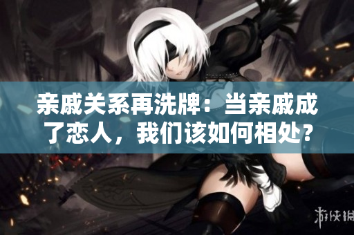 親戚關系再洗牌：當親戚成了戀人，我們該如何相處？