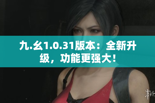 九.幺1.0.31版本：全新升級，功能更強(qiáng)大！