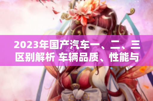 2023年國產(chǎn)汽車一、二、三區(qū)別解析 車輛品質(zhì)、性能與價格的對比