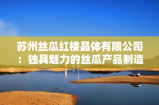 蘇州絲瓜紅樓晶體有限公司：獨(dú)具魅力的絲瓜產(chǎn)品制造商
