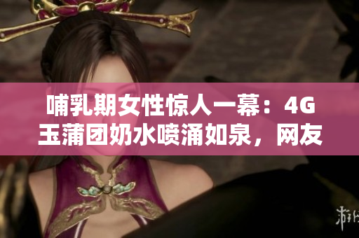 哺乳期女性驚人一幕：4G玉蒲團(tuán)奶水噴涌如泉，網(wǎng)友驚呼不已！