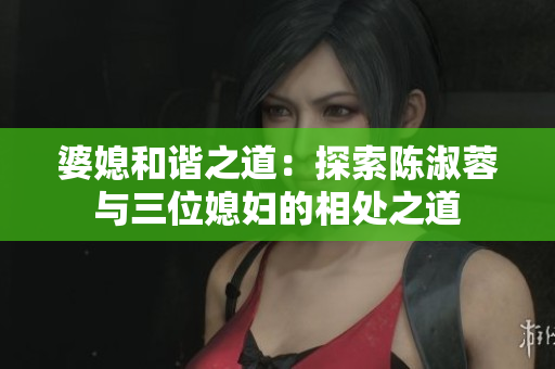 婆媳和諧之道：探索陳淑蓉與三位媳婦的相處之道