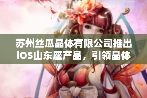 蘇州絲瓜晶體有限公司推出iOS山東座產(chǎn)品，引領(lǐng)晶體技術(shù)革新