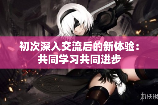 初次深入交流后的新體驗：共同學(xué)習(xí)共同進步