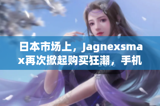日本市場上，Jagnexsmax再次掀起購買狂潮，手機愛好者熱切期待