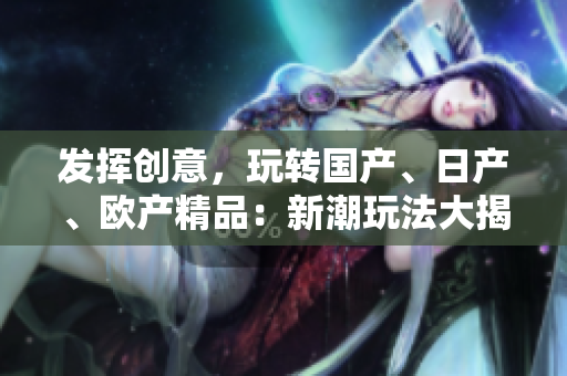 發(fā)揮創(chuàng)意，玩轉(zhuǎn)國產(chǎn)、日產(chǎn)、歐產(chǎn)精品：新潮玩法大揭秘