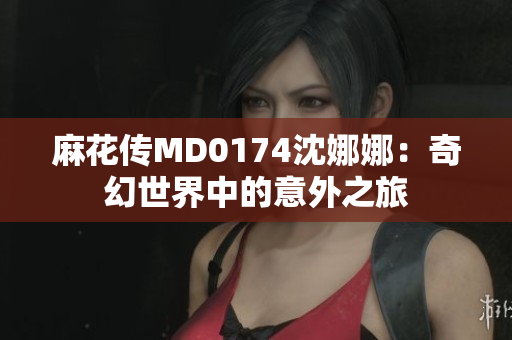 麻花傳MD0174沈娜娜：奇幻世界中的意外之旅