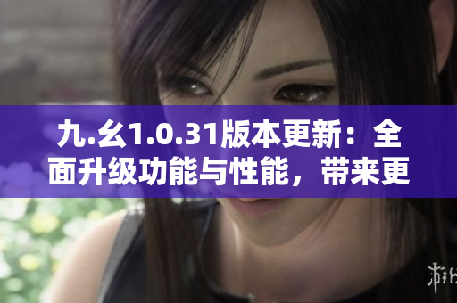 九.幺1.0.31版本更新：全面升級功能與性能，帶來更流暢的使用體驗