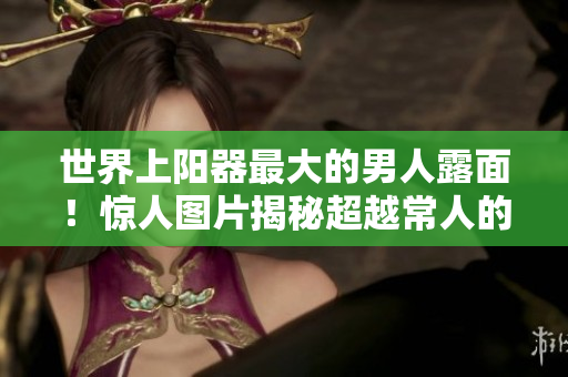 世界上陽器最大的男人露面！驚人圖片揭秘超越常人的生理奇跡