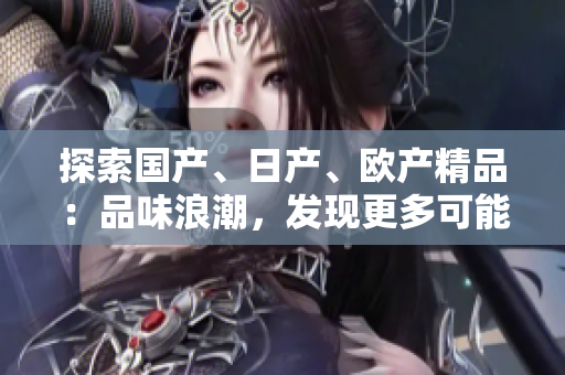 探索國產(chǎn)、日產(chǎn)、歐產(chǎn)精品：品味浪潮，發(fā)現(xiàn)更多可能