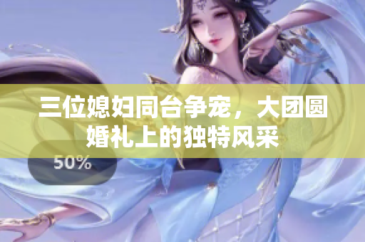 三位媳婦同臺(tái)爭(zhēng)寵，大團(tuán)圓婚禮上的獨(dú)特風(fēng)采