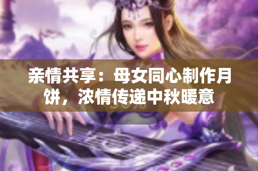 親情共享：母女同心制作月餅，濃情傳遞中秋暖意