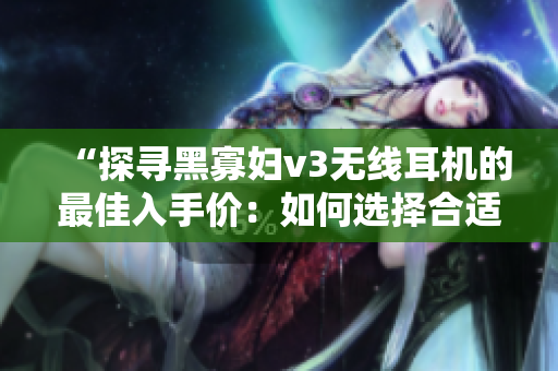 “探尋黑寡婦v3無線耳機(jī)的最佳入手價(jià)：如何選擇合適的價(jià)格點(diǎn)？”
