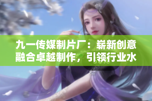九一傳媒制片廠：嶄新創(chuàng)意融合卓越制作，引領(lǐng)行業(yè)水平