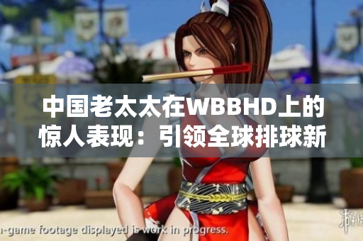 中國老太太在WBBHD上的驚人表現(xiàn)：引領(lǐng)全球排球新風(fēng)向