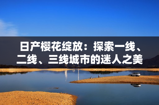 日產(chǎn)櫻花綻放：探索一線、二線、三線城市的迷人之美