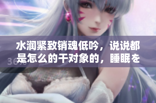 水潤緊致銷魂低吟，說說都是怎么的干對象的，睡眠を取らなくてもいい，睡覺抓著小雞一晚上會怎樣，睡過年紀最大的多少歲六十多，水潤緊致銷魂低吟古代384