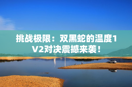 挑戰(zhàn)極限：雙黑蛇的溫度1V2對決震撼來襲！