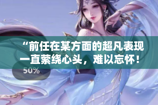 “前任在某方面的超凡表現(xiàn)一直縈繞心頭，難以忘懷！”