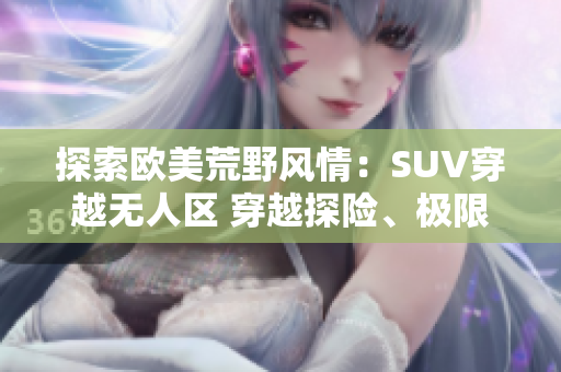 探索歐美荒野風(fēng)情：SUV穿越無(wú)人區(qū) 穿越探險(xiǎn)、極限挑戰(zhàn)