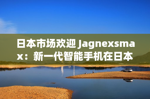 日本市場歡迎 Jagnexsmax：新一代智能手機在日本掀起熱潮