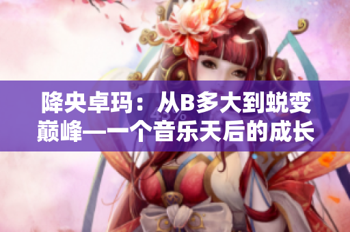 降央卓瑪：從B多大到蛻變巔峰—一個(gè)音樂天后的成長(zhǎng)故事