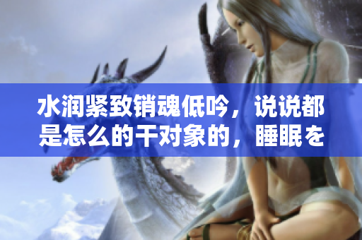 水潤(rùn)緊致銷(xiāo)魂低吟，說(shuō)說(shuō)都是怎么的干對(duì)象的，睡眠を取らなくてもいい，睡覺(jué)抓著小雞一晚上會(huì)怎樣，睡過(guò)年紀(jì)最大的多少歲六十多，水潤(rùn)緊致銷(xiāo)魂低吟古代114