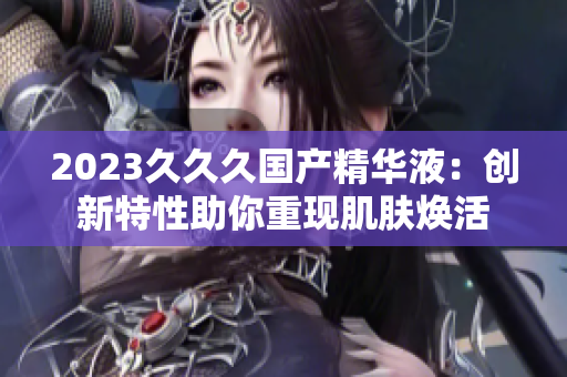 2023久久久國產(chǎn)精華液：創(chuàng)新特性助你重現(xiàn)肌膚煥活