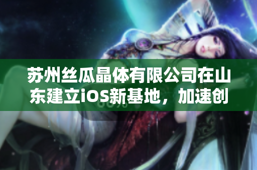 蘇州絲瓜晶體有限公司在山東建立iOS新基地，加速創(chuàng)新研發(fā)