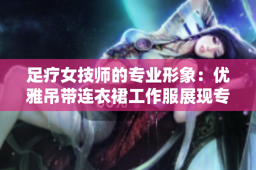 足療女技師的專業(yè)形象：優(yōu)雅吊帶連衣裙工作服展現(xiàn)專業(yè)魅力