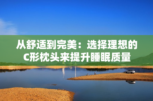 從舒適到完美：選擇理想的C形枕頭來(lái)提升睡眠質(zhì)量