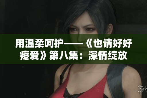 用溫柔呵護(hù)——《也請(qǐng)好好疼愛(ài)》第八集：深情綻放