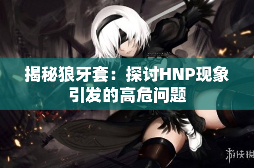 揭秘狼牙套：探討HNP現(xiàn)象引發(fā)的高危問題
