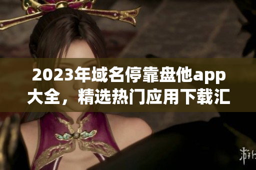 2023年域名停靠盤他app大全，精選熱門應用下載匯總！