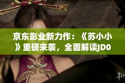 京東影業(yè)新力作：《蘇小小》重磅來襲，全面解讀JD008背后的故事