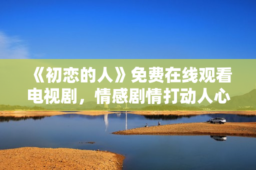 《初戀的人》免費(fèi)在線觀看電視劇，情感劇情打動(dòng)人心