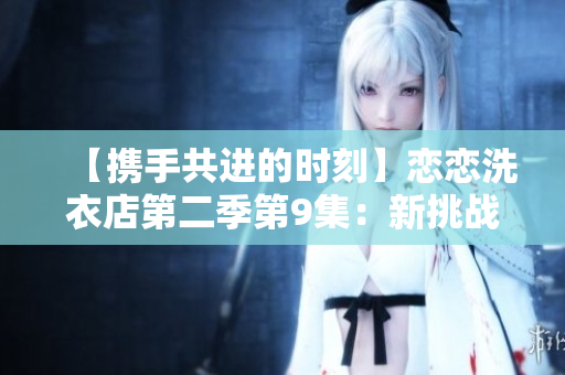 【攜手共進(jìn)的時(shí)刻】戀戀洗衣店第二季第9集：新挑戰(zhàn)與真情交融