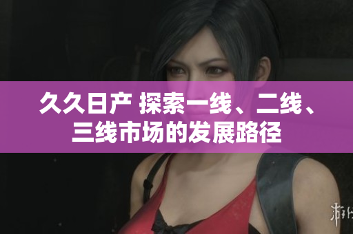 久久日產(chǎn) 探索一線、二線、三線市場的發(fā)展路徑