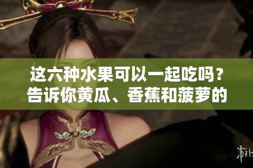 這六種水果可以一起吃嗎？告訴你黃瓜、香蕉和菠蘿的搭配秘籍