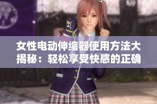 女性電動伸縮器使用方法大揭秘：輕松享受快感的正確操作技巧