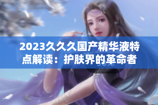 2023久久久國(guó)產(chǎn)精華液特點(diǎn)解讀：護(hù)膚界的革命者