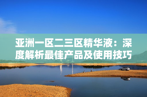 亞洲一區(qū)二三區(qū)精華液：深度解析最佳產(chǎn)品及使用技巧
