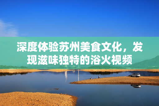 深度體驗(yàn)蘇州美食文化，發(fā)現(xiàn)滋味獨(dú)特的浴火視頻